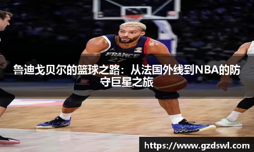 鲁迪戈贝尔的篮球之路：从法国外线到NBA的防守巨星之旅